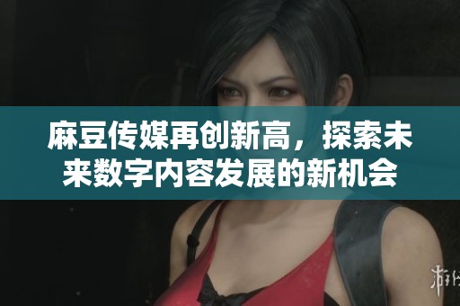 麻豆传媒再创新高，探索未来数字内容发展的新机会