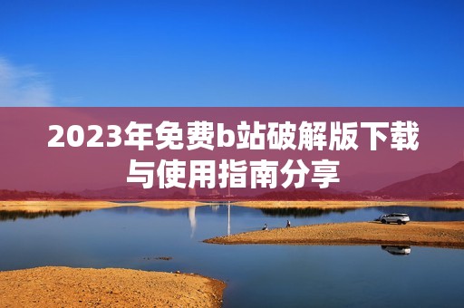 2023年免费b站破解版下载与使用指南分享