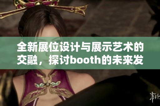 全新展位设计与展示艺术的交融，探讨booth的未来发展趋势