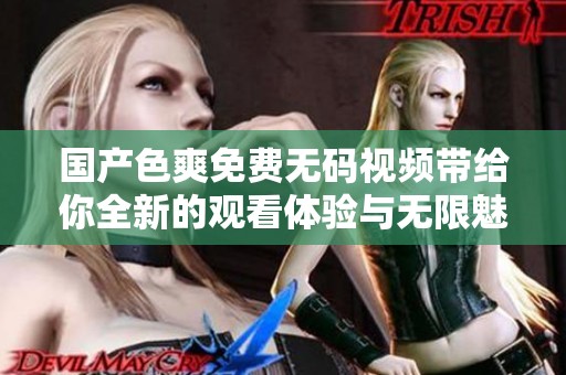 国产色爽免费无码视频带给你全新的观看体验与无限魅力共享