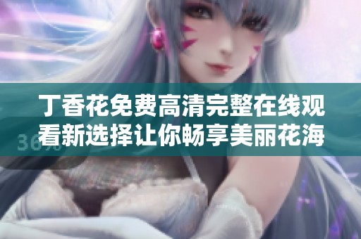 丁香花免费高清完整在线观看新选择让你畅享美丽花海的视觉盛宴