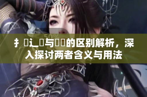 扌喿辶畐与畐畬的区别解析，深入探讨两者含义与用法