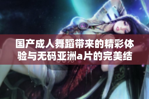 国产成人舞蹈带来的精彩体验与无码亚洲a片的完美结合