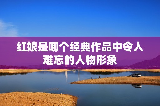 红娘是哪个经典作品中令人难忘的人物形象