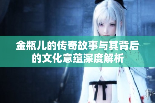 金瓶儿的传奇故事与其背后的文化意蕴深度解析