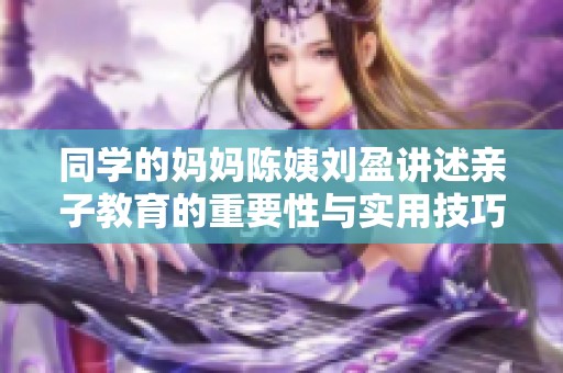 同学的妈妈陈姨刘盈讲述亲子教育的重要性与实用技巧