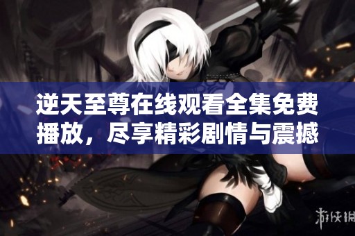逆天至尊在线观看全集免费播放，尽享精彩剧情与震撼体验的观影盛宴