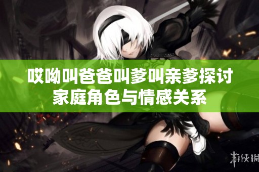 哎呦叫爸爸叫爹叫亲爹探讨家庭角色与情感关系