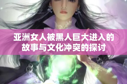 亚洲女人被黑人巨大进入的故事与文化冲突的探讨
