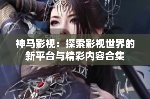 神马影视：探索影视世界的新平台与精彩内容合集