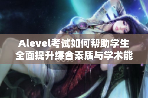 Alevel考试如何帮助学生全面提升综合素质与学术能力