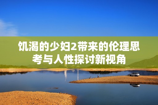饥渴的少妇2带来的伦理思考与人性探讨新视角