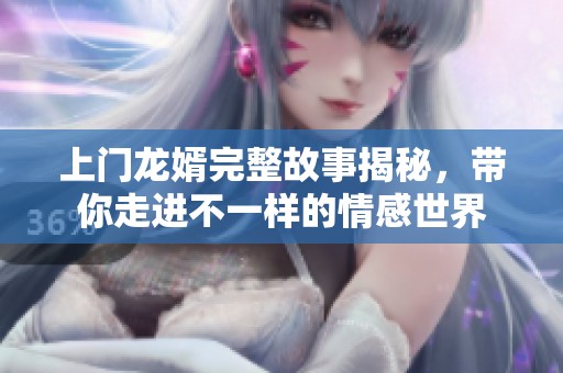 上门龙婿完整故事揭秘，带你走进不一样的情感世界